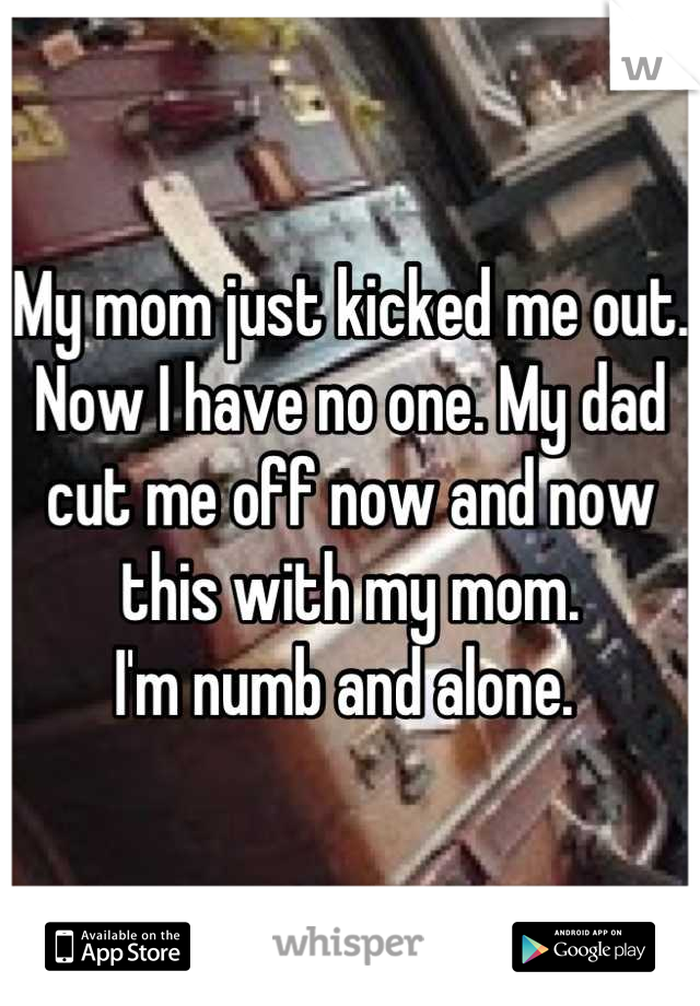 My mom just kicked me out. Now I have no one. My dad cut me off now and now this with my mom. 
I'm numb and alone. 