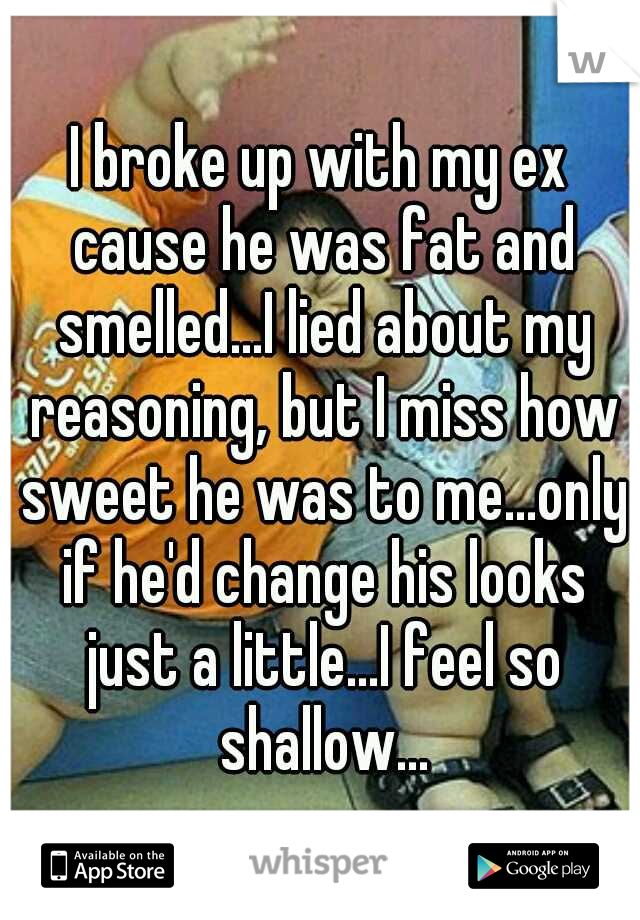 I broke up with my ex cause he was fat and smelled...I lied about my reasoning, but I miss how sweet he was to me...only if he'd change his looks just a little...I feel so shallow...