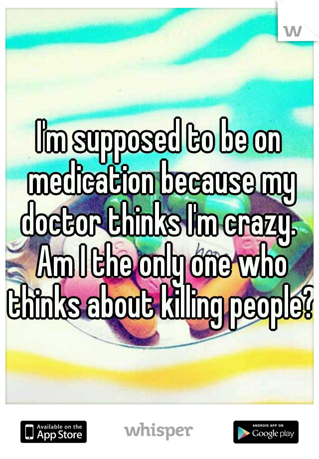 I'm supposed to be on medication because my doctor thinks I'm crazy.  Am I the only one who thinks about killing people?