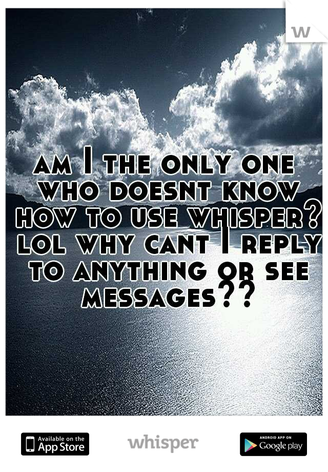 am I the only one who doesnt know how to use whisper? lol why cant I reply to anything or see messages??