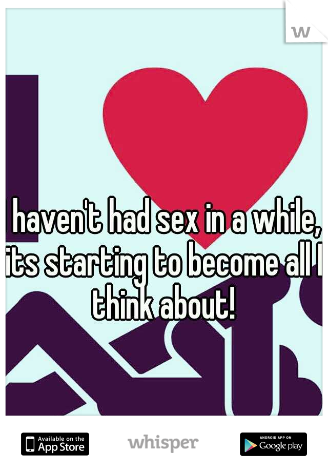 I haven't had sex in a while, its starting to become all I think about!