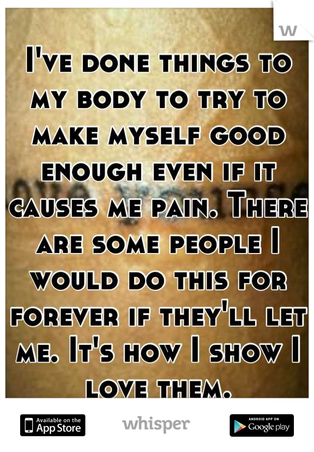I've done things to my body to try to make myself good enough even if it causes me pain. There are some people I would do this for forever if they'll let me. It's how I show I love them.