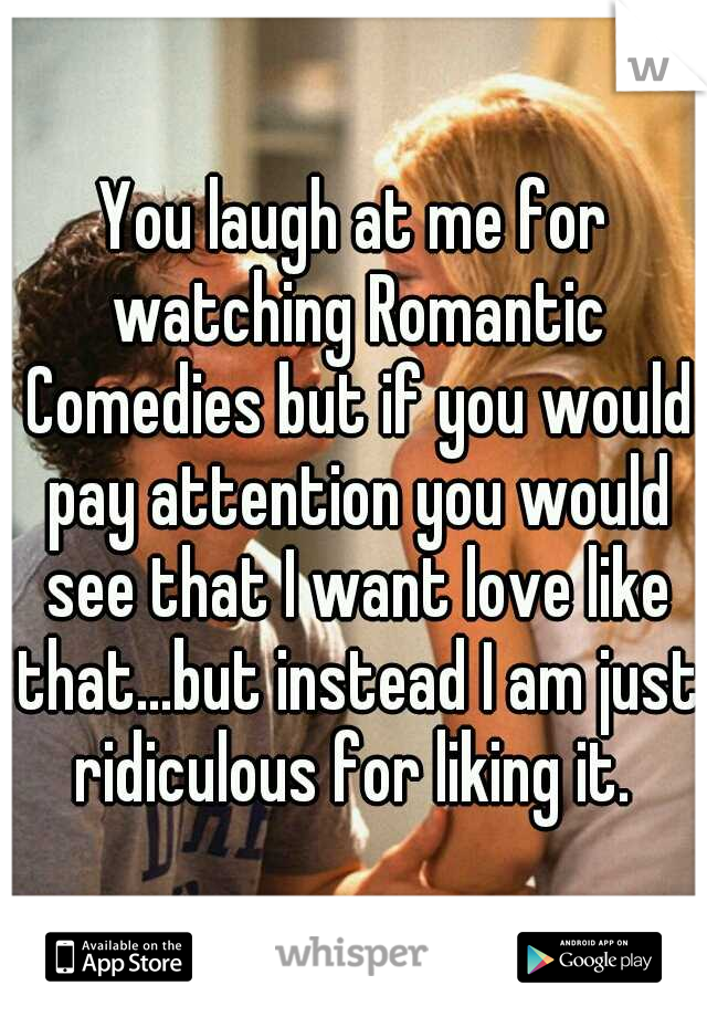 You laugh at me for watching Romantic Comedies but if you would pay attention you would see that I want love like that...but instead I am just ridiculous for liking it. 
