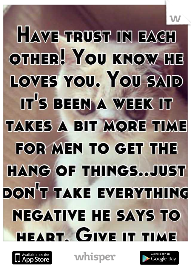 Have trust in each other! You know he loves you. You said it's been a week it takes a bit more time for men to get the hang of things..just don't take everything negative he says to heart. Give it time
