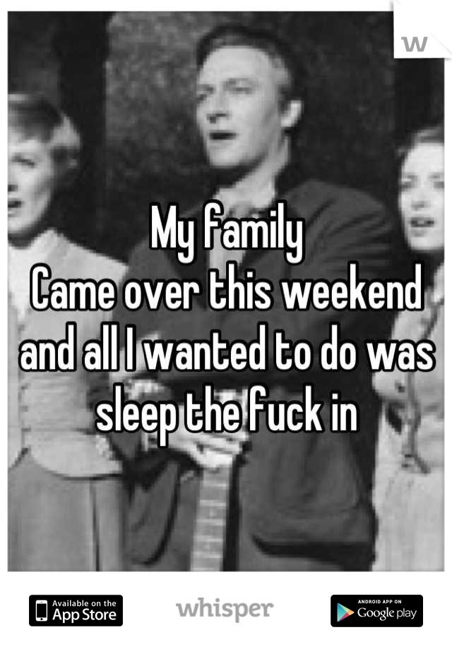 My family
Came over this weekend and all I wanted to do was sleep the fuck in