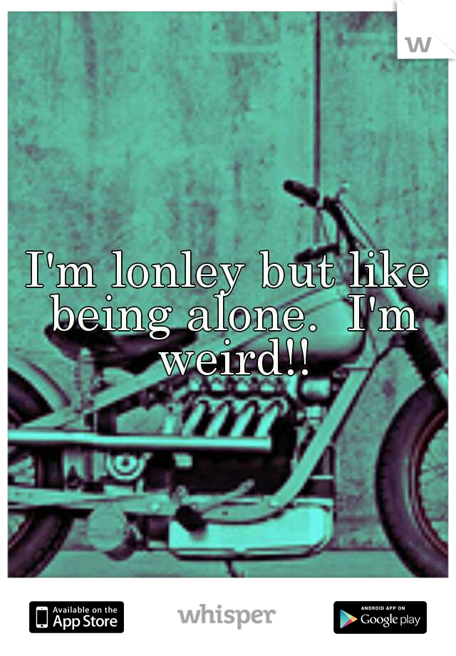 I'm lonley but like being alone.  I'm weird!!