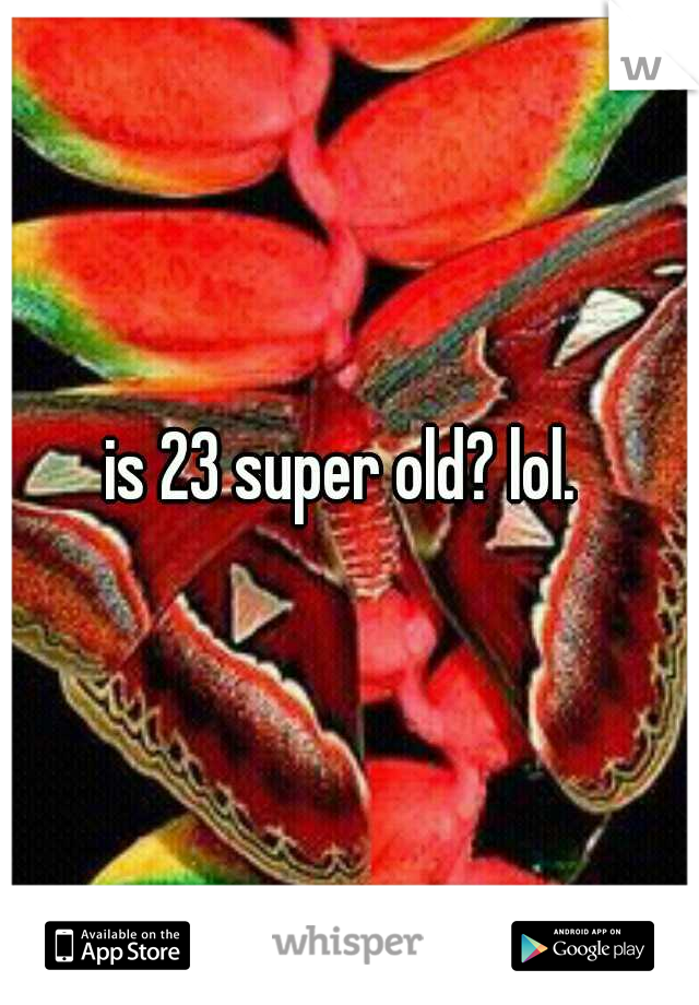 is 23 super old? lol. 