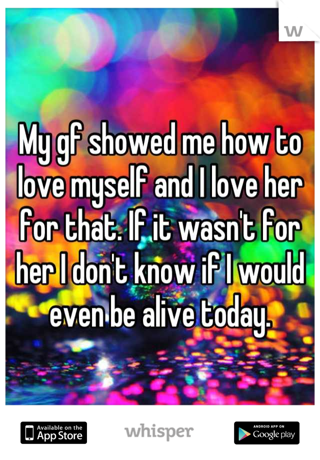 My gf showed me how to love myself and I love her for that. If it wasn't for her I don't know if I would even be alive today.