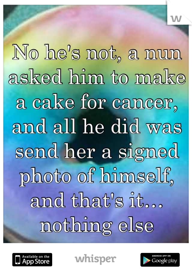 No he's not, a nun asked him to make a cake for cancer, and all he did was send her a signed photo of himself, and that's it… nothing else