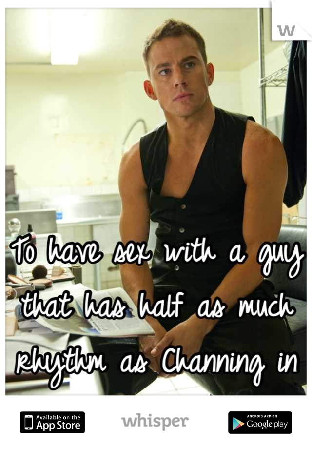 To have sex with a guy that has half as much rhythm as Channing in magic mike is a dream