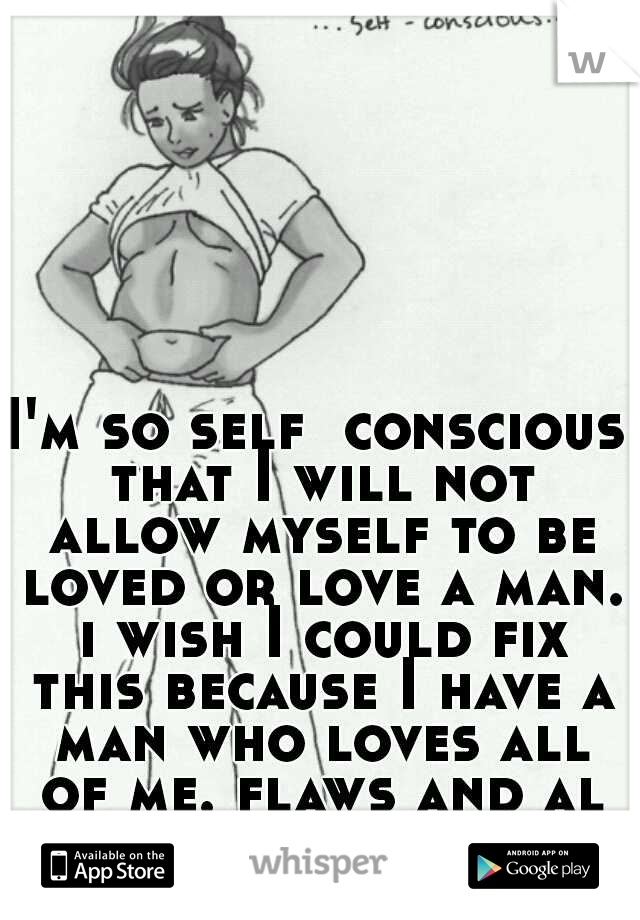 I'm so self  conscious that I will not allow myself to be loved or love a man. i wish I could fix this because I have a man who loves all of me. flaws and all
