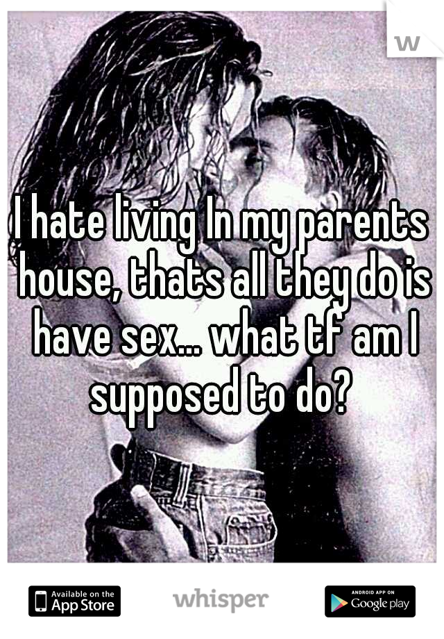 I hate living In my parents house, thats all they do is have sex... what tf am I supposed to do? 