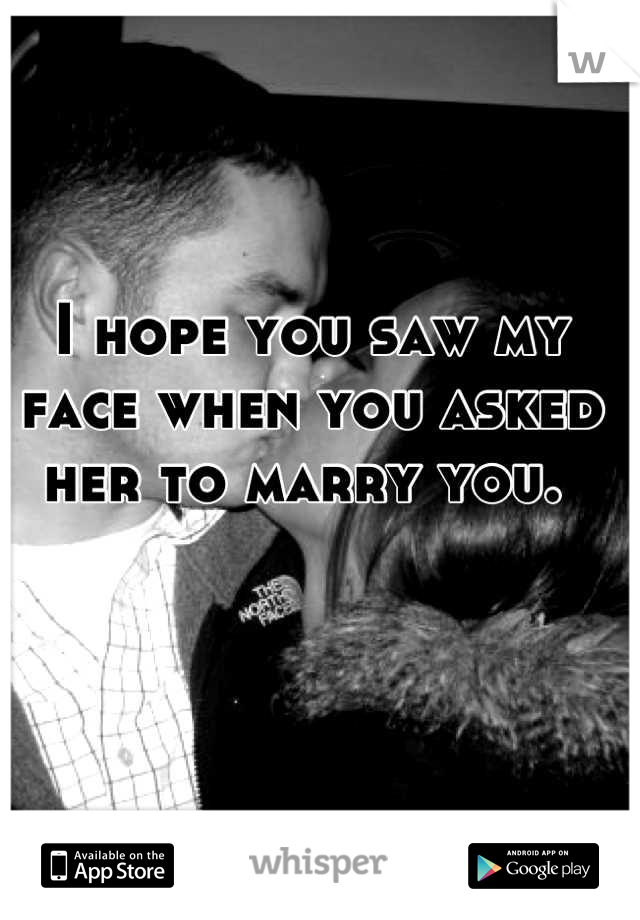 I hope you saw my face when you asked her to marry you. 