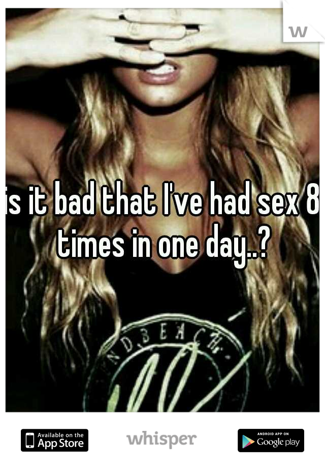 is it bad that I've had sex 8 times in one day..?