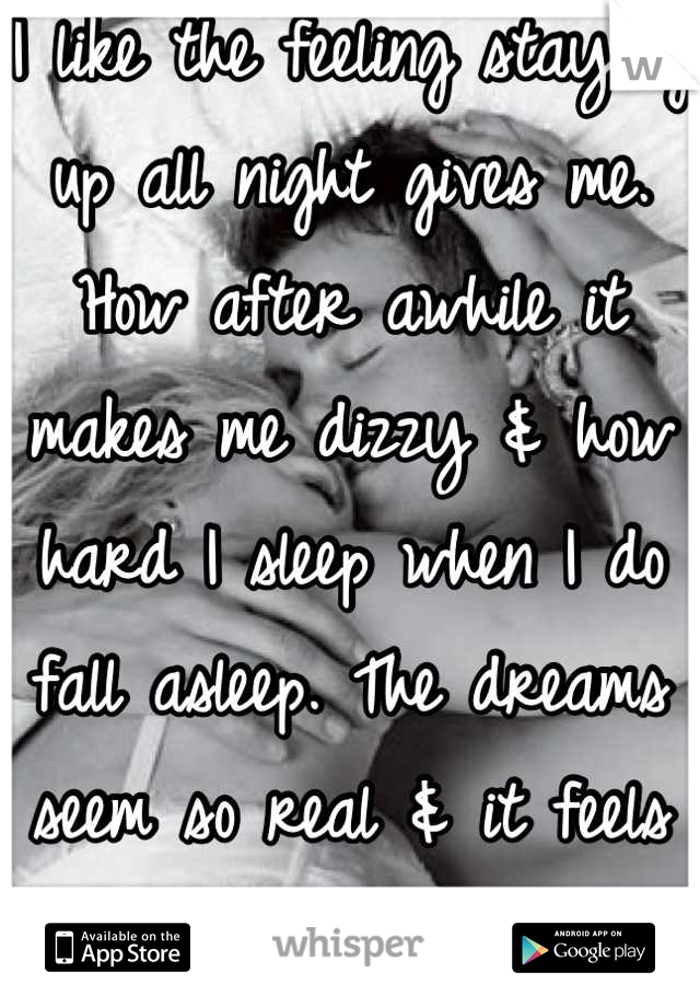 I like the feeling staying up all night gives me. How after awhile it makes me dizzy & how hard I sleep when I do fall asleep. The dreams seem so real & it feels like he's holding me. 