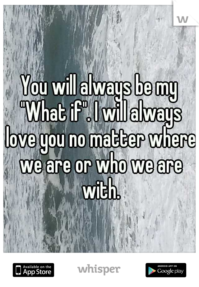 You will always be my "What if". I will always love you no matter where we are or who we are with.