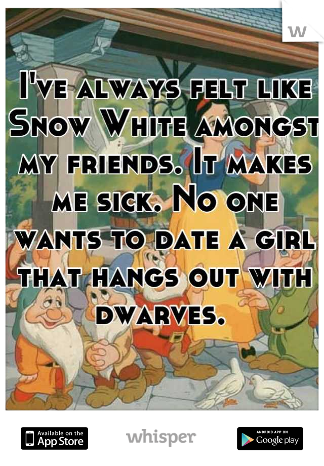I've always felt like Snow White amongst my friends. It makes me sick. No one wants to date a girl that hangs out with dwarves. 