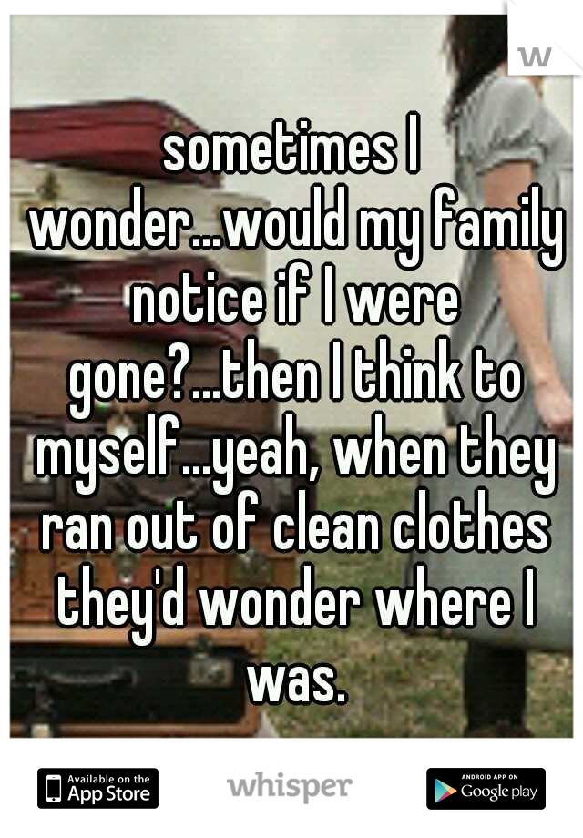 sometimes I wonder...would my family notice if I were gone?...then I think to myself...yeah, when they ran out of clean clothes they'd wonder where I was.