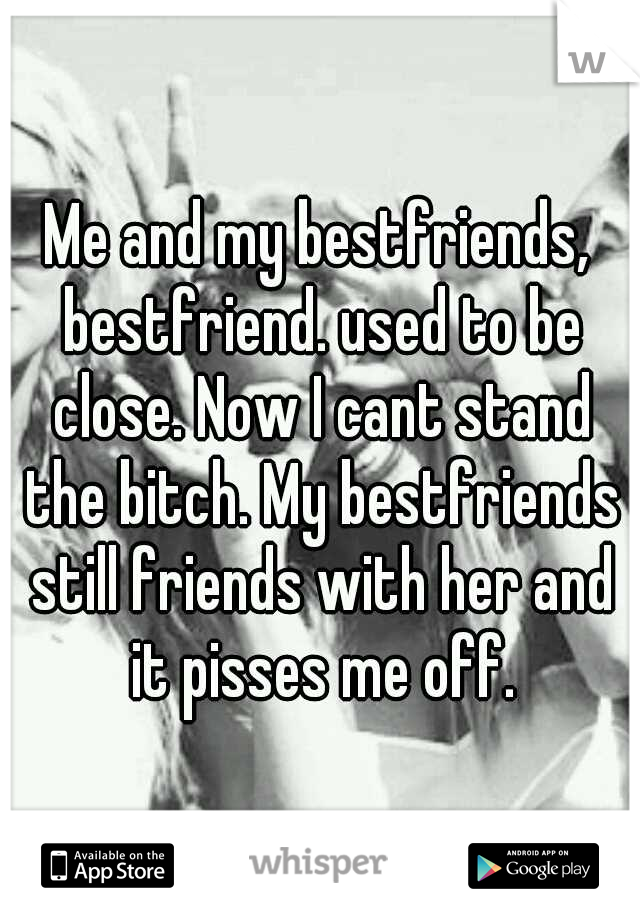 Me and my bestfriends, bestfriend. used to be close. Now I cant stand the bitch. My bestfriends still friends with her and it pisses me off.