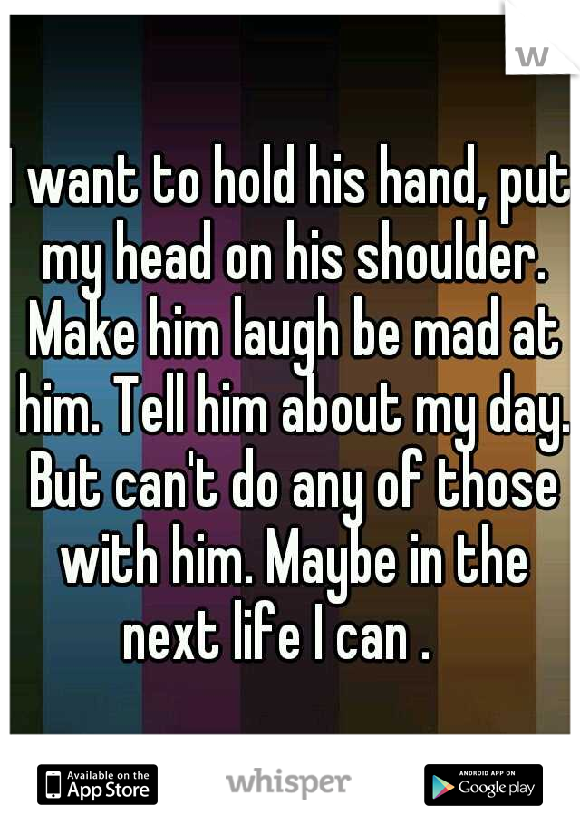 I want to hold his hand, put my head on his shoulder. Make him laugh be mad at him. Tell him about my day. But can't do any of those with him. Maybe in the next life I can .   