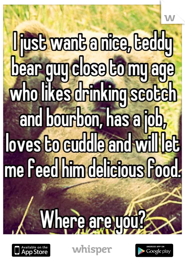 I just want a nice, teddy bear guy close to my age who likes drinking scotch and bourbon, has a job, loves to cuddle and will let me feed him delicious food. 

Where are you?