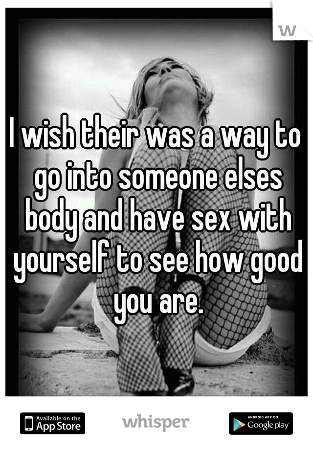 I wish their was a way to go into someone elses body and have sex with yourself to see how good you are.