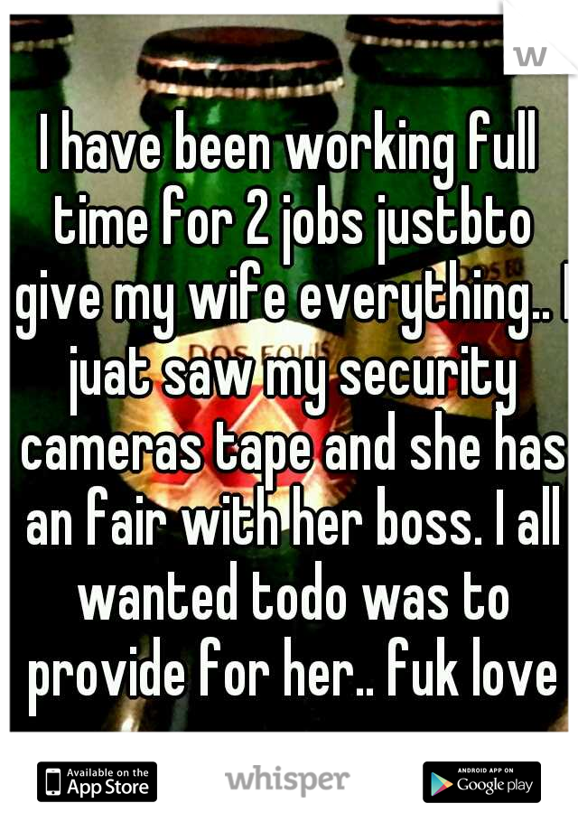 I have been working full time for 2 jobs justbto give my wife everything.. I juat saw my security cameras tape and she has an fair with her boss. I all wanted todo was to provide for her.. fuk love
