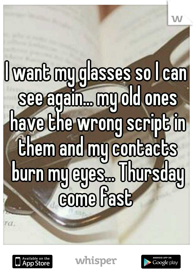 I want my glasses so I can see again... my old ones have the wrong script in them and my contacts burn my eyes... Thursday come fast 