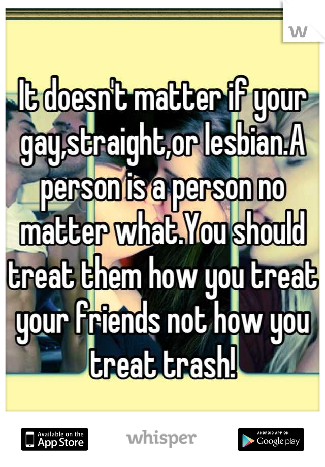 It doesn't matter if your gay,straight,or lesbian.A person is a person no matter what.You should treat them how you treat your friends not how you treat trash!