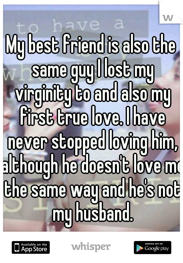 My best friend is also the same guy I lost my virginity to and also my first true love. I have never stopped loving him, although he doesn't love me the same way and he's not my husband.