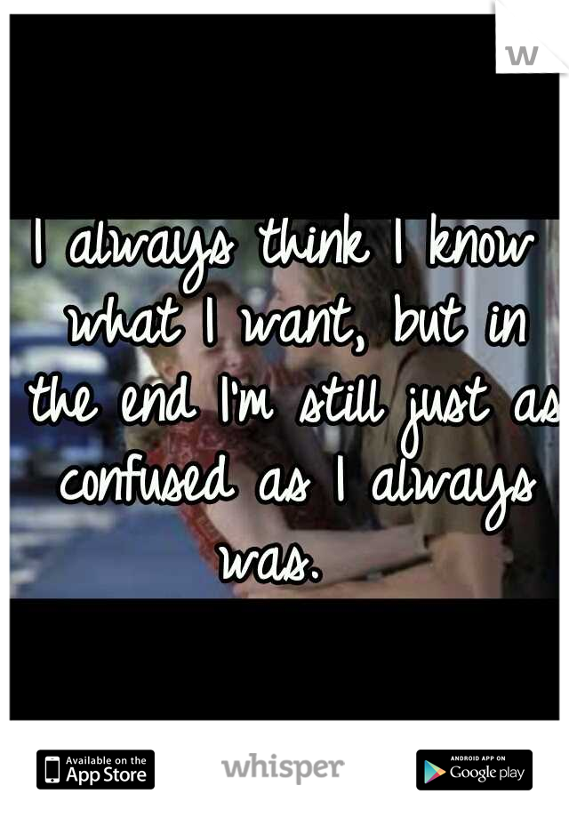 I always think I know what I want, but in the end I'm still just as confused as I always was.  