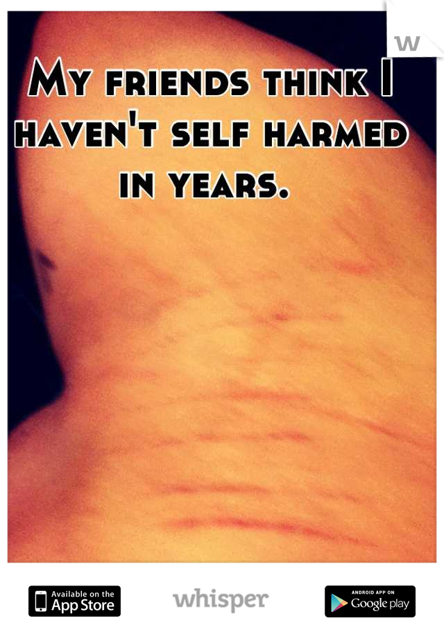My friends think I haven't self harmed in years. 