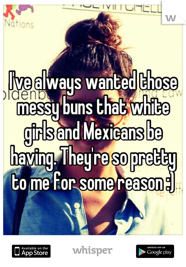 I've always wanted those messy buns that white girls and Mexicans be having. They're so pretty to me for some reason :)