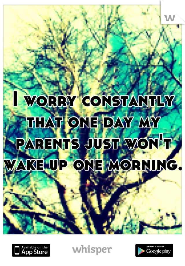I worry constantly that one day my parents just won't wake up one morning. 