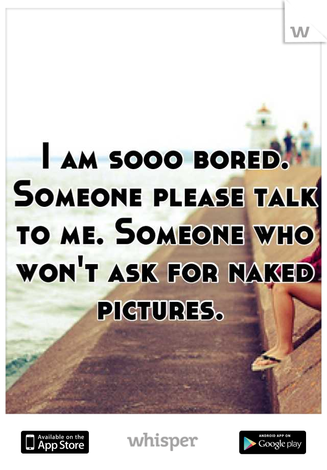 I am sooo bored. Someone please talk to me. Someone who won't ask for naked pictures. 