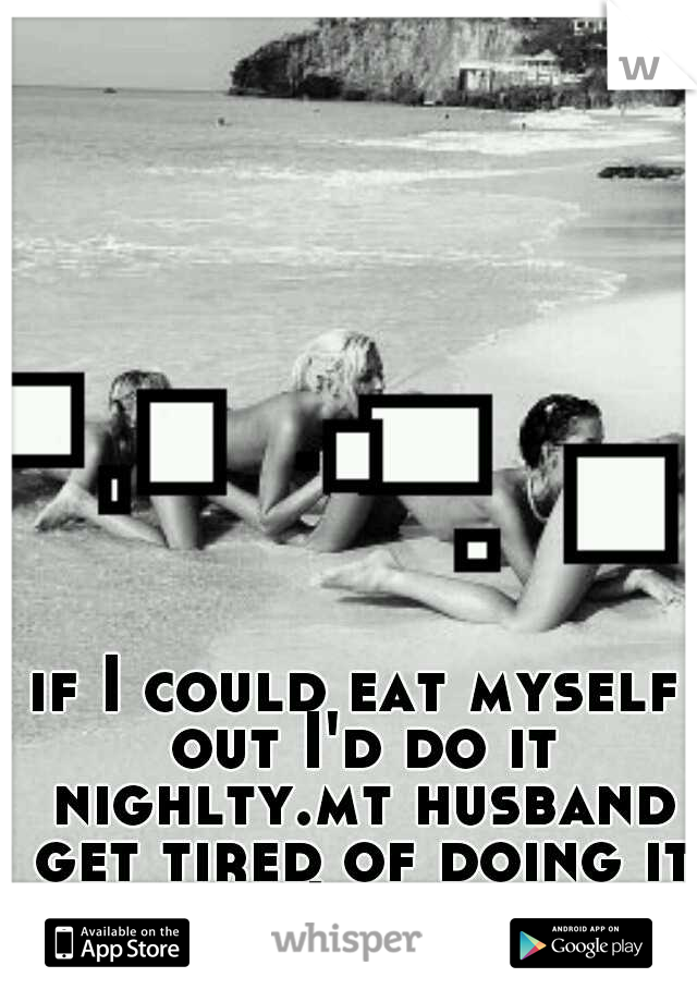 if I could eat myself out I'd do it nighlty.mt husband get tired of doing it because I beg for it.