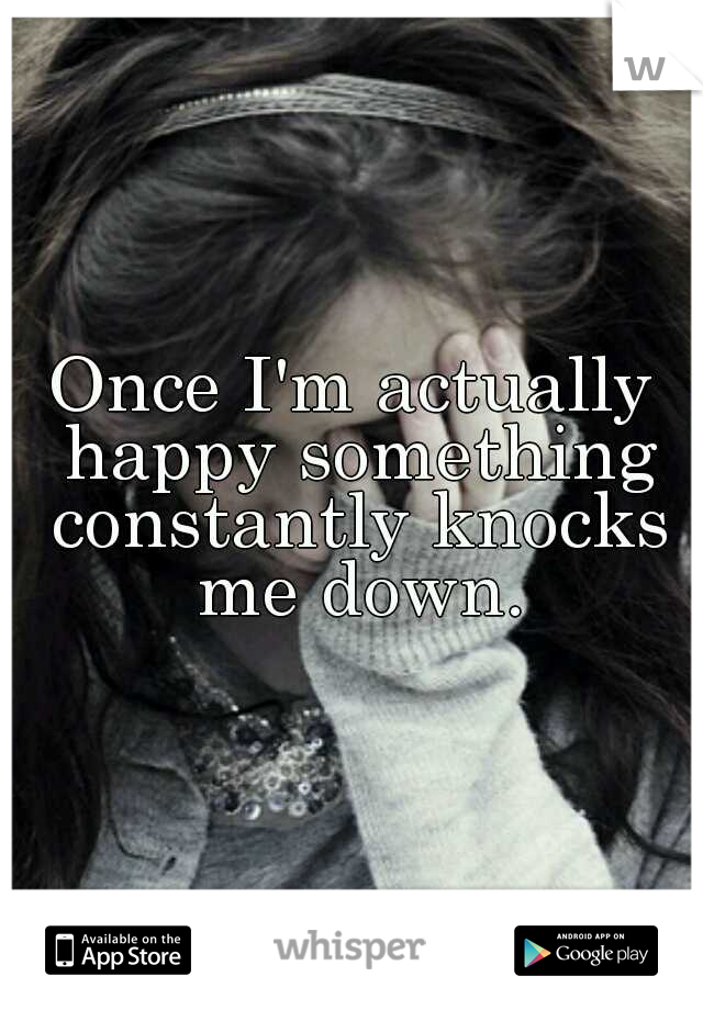 Once I'm actually happy something constantly knocks me down.