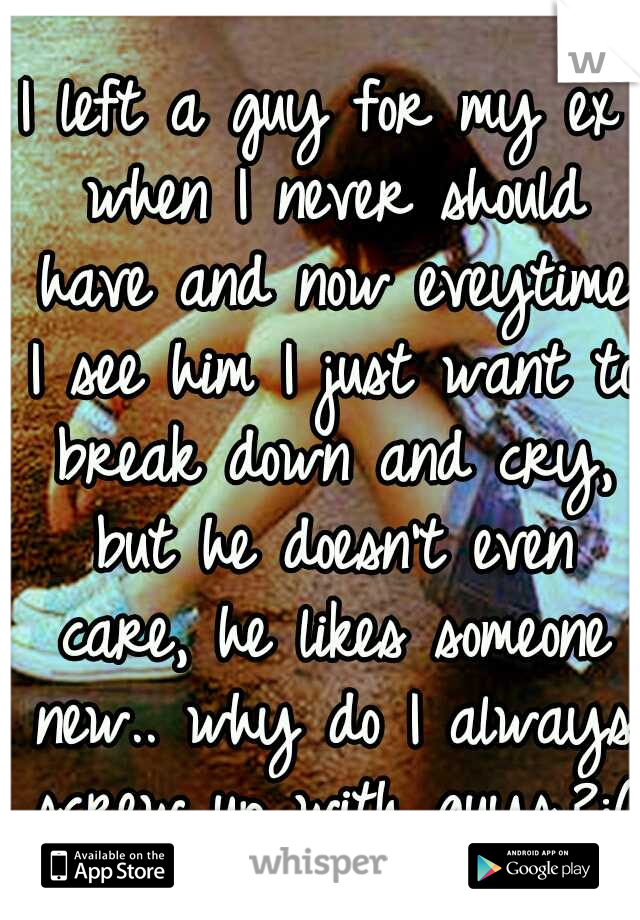 I left a guy for my ex when I never should have and now eveytime I see him I just want to break down and cry, but he doesn't even care, he likes someone new.. why do I always screw up with guys.?:(
