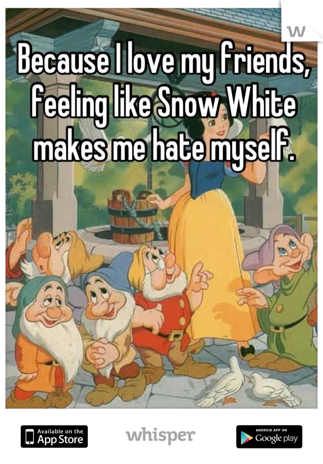Because I love my friends, feeling like Snow White makes me hate myself.