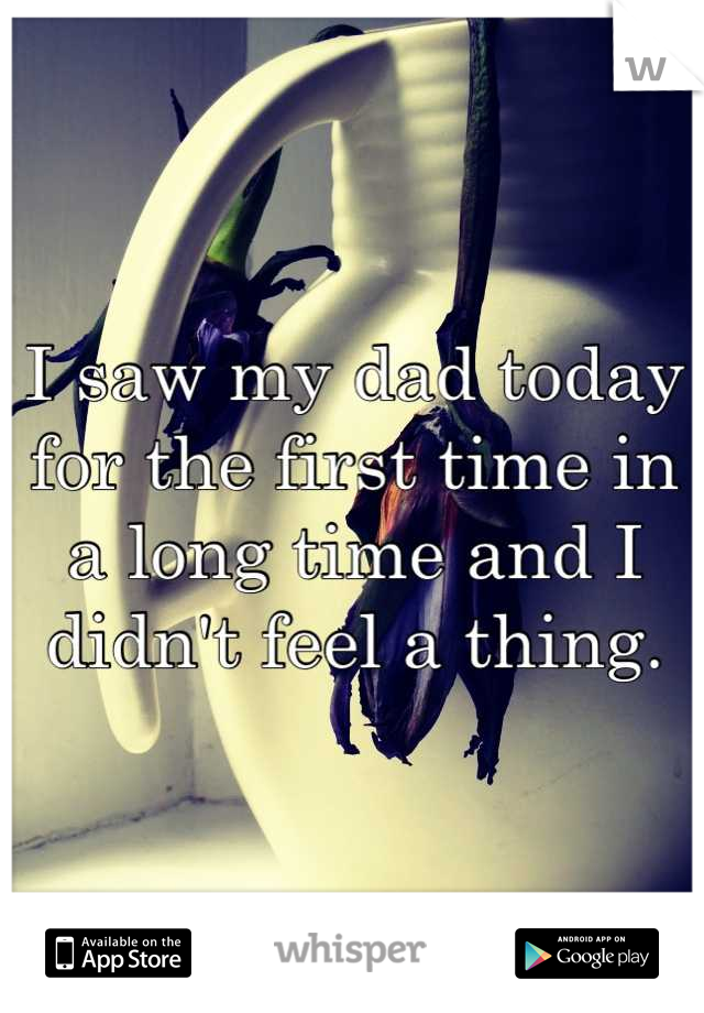 I saw my dad today for the first time in a long time and I didn't feel a thing.