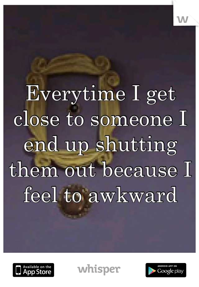 Everytime I get close to someone I end up shutting them out because I feel to awkward