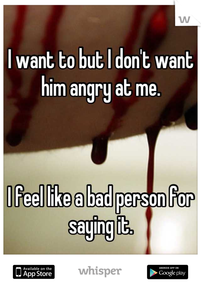 I want to but I don't want him angry at me.



I feel like a bad person for saying it.