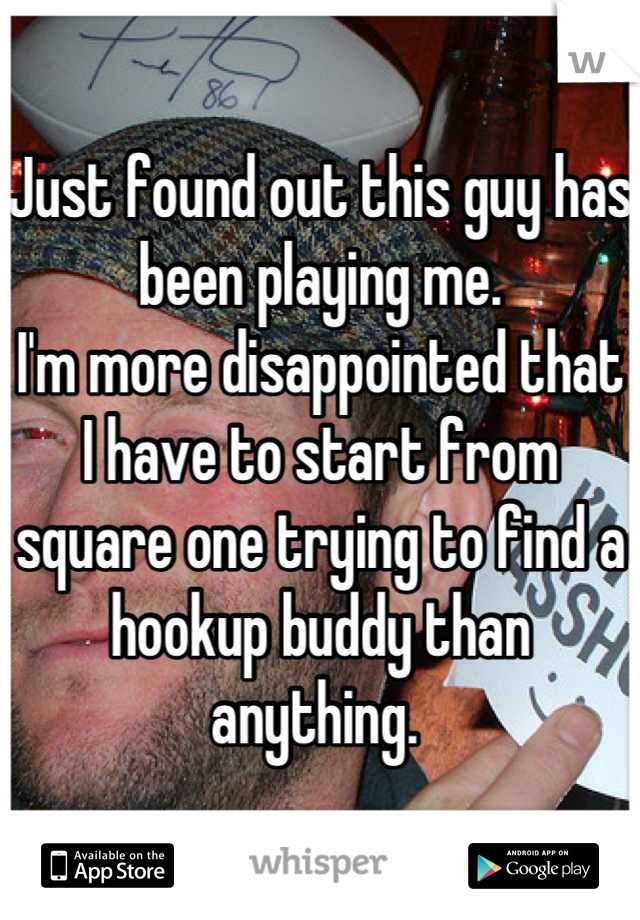 Just found out this guy has been playing me. 
I'm more disappointed that I have to start from square one trying to find a hookup buddy than anything. 