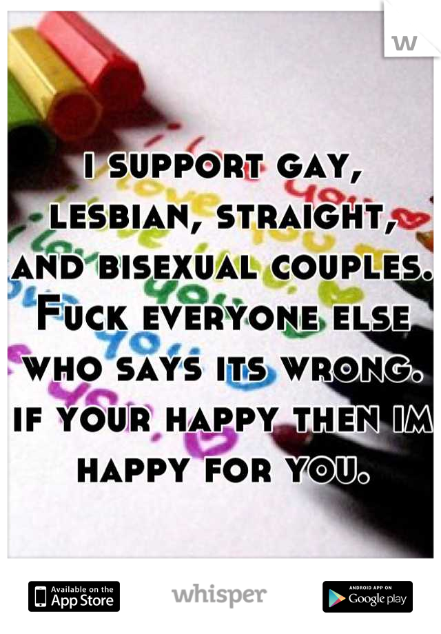 i support gay, lesbian, straight, and bisexual couples. Fuck everyone else who says its wrong. if your happy then im happy for you.