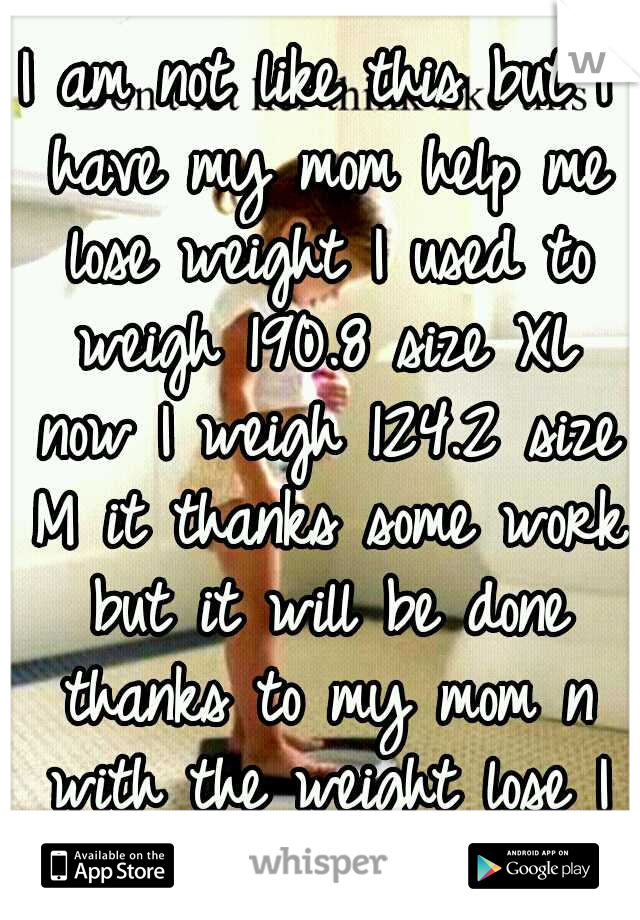 I am not like this but I have my mom help me lose weight I used to weigh 190.8 size XL now I weigh 124.2 size M it thanks some work but it will be done thanks to my mom n with the weight lose I got BF