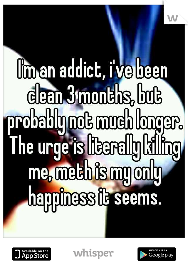 I'm an addict, i've been clean 3 months, but probably not much longer. The urge is literally killing me, meth is my only happiness it seems.