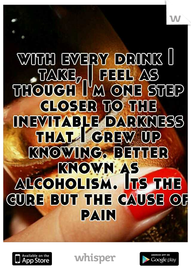 with every drink I take, I feel as though I'm one step closer to the inevitable darkness that I grew up knowing. better known as alcoholism. Its the cure but the cause of pain