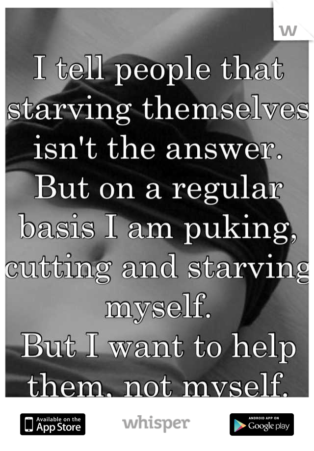 I tell people that starving themselves isn't the answer.
But on a regular basis I am puking, cutting and starving myself. 
But I want to help them, not myself.