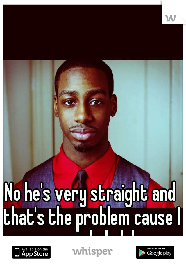 No he's very straight and that's the problem cause I am a dude lol
