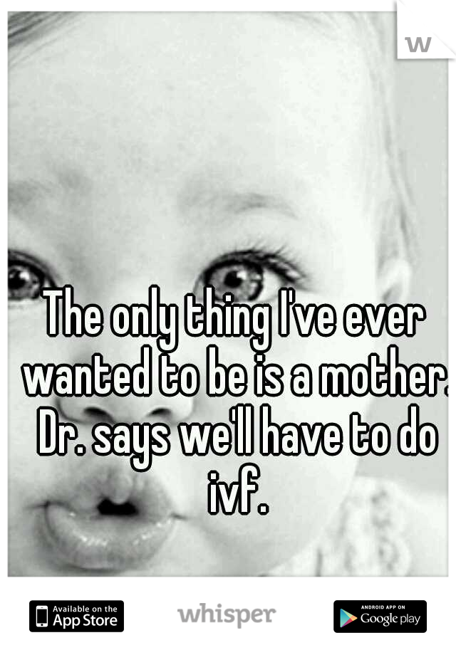 The only thing I've ever wanted to be is a mother. Dr. says we'll have to do ivf.